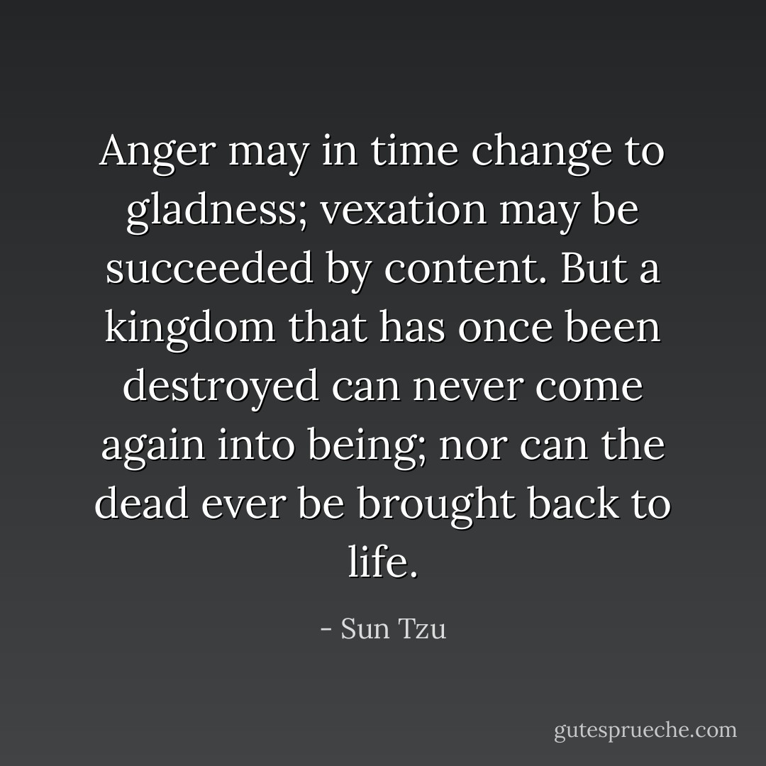 Anger may in time change to gladness; vexation may be succeeded by content.<br />But a kingdom that has once been destroyed can never come again into being; nor can the dead ever be brought back to life. - Sun Tzu