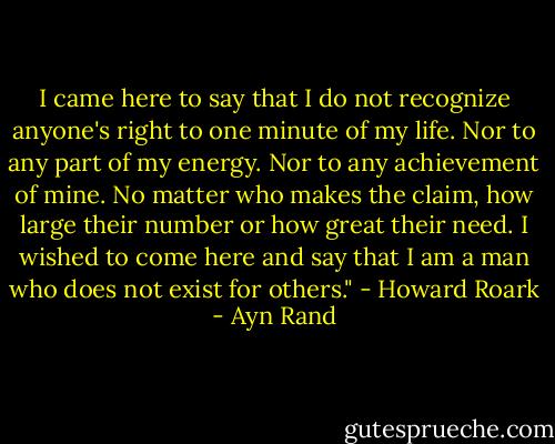 I came here to say that I do not recognize anyone's right to one minute of my life. Nor to any part of my energy. Nor to any achievement of mine. No matter who makes the claim, how large their number or how great their need. I wished to come here and say that I am a man who does not exist for others." - Howard Roark - Ayn Rand