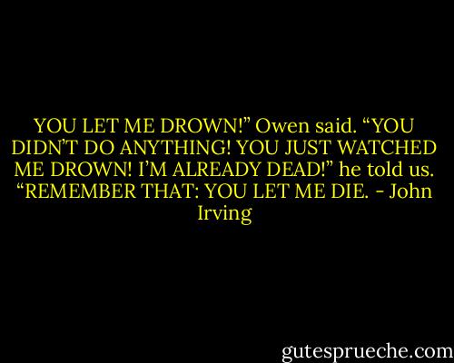 YOU LET ME DROWN!” Owen said. “YOU DIDN’T DO ANYTHING! YOU JUST WATCHED ME DROWN! I’M ALREADY DEAD!” he told us. “REMEMBER THAT: YOU LET ME DIE. - John Irving