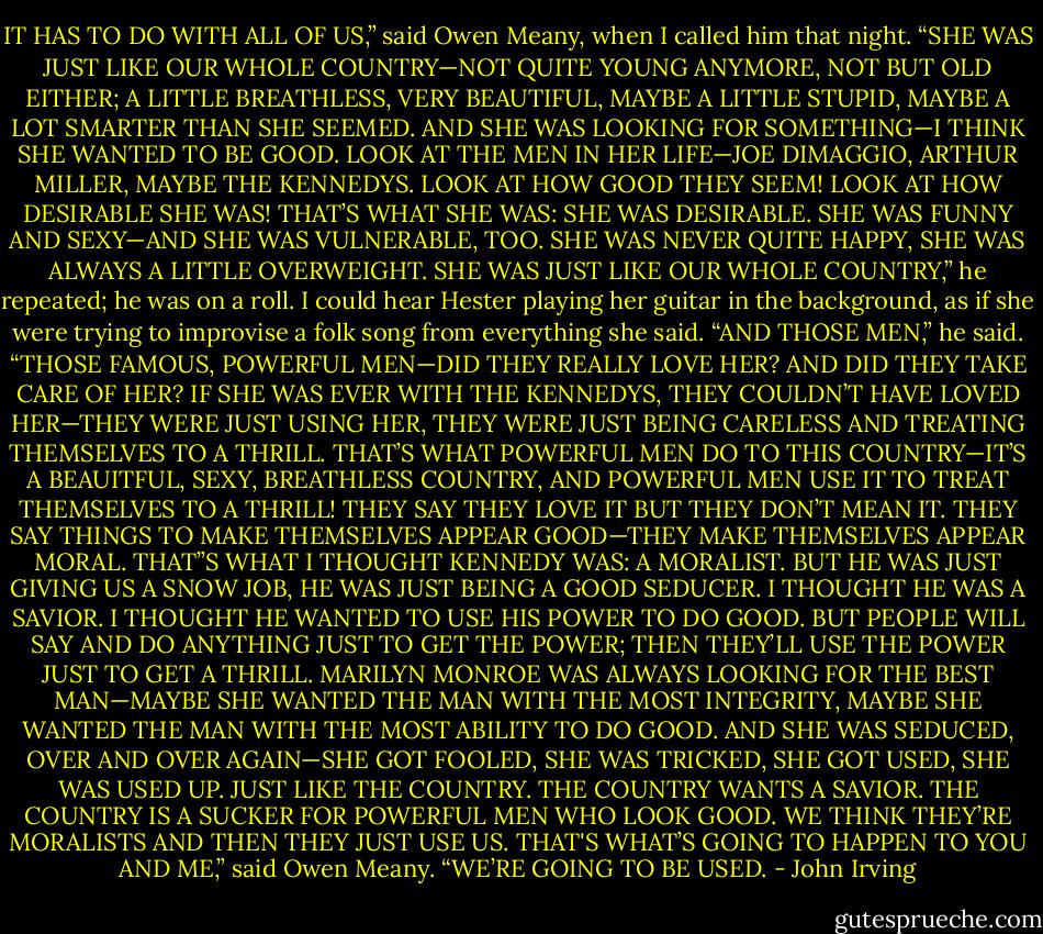 IT HAS TO DO WITH ALL OF US,” said Owen Meany, when I called him that night. “SHE WAS JUST LIKE OUR WHOLE COUNTRY—NOT QUITE YOUNG ANYMORE, NOT BUT OLD EITHER; A LITTLE BREATHLESS, VERY BEAUTIFUL, MAYBE A LITTLE STUPID, MAYBE A LOT SMARTER THAN SHE SEEMED. AND SHE WAS LOOKING FOR SOMETHING—I THINK SHE WANTED TO BE GOOD. LOOK AT THE MEN IN HER LIFE—JOE DIMAGGIO, ARTHUR MILLER, MAYBE THE KENNEDYS. LOOK AT HOW GOOD THEY SEEM! LOOK AT HOW DESIRABLE SHE WAS! THAT’S WHAT SHE WAS: SHE WAS DESIRABLE. SHE WAS FUNNY AND SEXY—AND SHE WAS VULNERABLE, TOO. SHE WAS NEVER QUITE HAPPY, SHE WAS ALWAYS A LITTLE OVERWEIGHT. SHE WAS JUST LIKE OUR WHOLE COUNTRY,” he repeated; he was on a roll. I could hear Hester playing her guitar in the background, as if she were trying to improvise a folk song from everything she said. “AND THOSE MEN,” he said. “THOSE FAMOUS, POWERFUL MEN—DID THEY REALLY LOVE HER? AND DID THEY TAKE CARE OF HER? IF SHE WAS EVER WITH THE KENNEDYS, THEY COULDN’T HAVE LOVED HER—THEY WERE JUST USING HER, THEY WERE JUST BEING CARELESS AND TREATING THEMSELVES TO A THRILL. THAT’S WHAT POWERFUL MEN DO TO THIS COUNTRY—IT’S A BEAUITFUL, SEXY, BREATHLESS COUNTRY, AND POWERFUL MEN USE IT TO TREAT THEMSELVES TO A THRILL! THEY SAY THEY LOVE IT BUT THEY DON’T MEAN IT. THEY SAY THINGS TO MAKE THEMSELVES APPEAR GOOD—THEY MAKE THEMSELVES APPEAR MORAL. THAT”S WHAT I THOUGHT KENNEDY WAS: A MORALIST. BUT HE WAS JUST GIVING US A SNOW JOB, HE WAS JUST BEING A GOOD SEDUCER. I THOUGHT HE WAS A SAVIOR. I THOUGHT HE WANTED TO USE HIS POWER TO DO GOOD. BUT PEOPLE WILL SAY AND DO ANYTHING JUST TO GET THE POWER; THEN THEY’LL USE THE POWER JUST TO GET A THRILL. MARILYN MONROE WAS ALWAYS LOOKING FOR THE BEST MAN—MAYBE SHE WANTED THE MAN WITH THE MOST INTEGRITY, MAYBE SHE WANTED THE MAN WITH THE MOST ABILITY TO DO GOOD. AND SHE WAS SEDUCED, OVER AND OVER AGAIN—SHE GOT FOOLED, SHE WAS TRICKED, SHE GOT USED, SHE WAS USED UP. JUST LIKE THE COUNTRY. THE COUNTRY WANTS A SAVIOR. THE COUNTRY IS A SUCKER FOR POWERFUL MEN WHO LOOK GOOD. WE THINK THEY’RE MORALISTS AND THEN THEY JUST USE US. THAT'S WHAT’S GOING TO HAPPEN TO YOU AND ME,” said Owen Meany. “WE’RE GOING TO BE USED. - John Irving