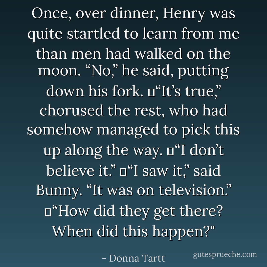 Once, over dinner, Henry was quite startled to learn from me than men had walked on the moon. “No,” he said, putting down his fork.<br />	“It’s true,” chorused the rest, who had somehow managed to pick this up along the way.<br />	“I don’t believe it.”<br />	“I saw it,” said Bunny. “It was on television.”<br />	<i>“How did they get there? When did this happen?"</i> - Donna Tartt