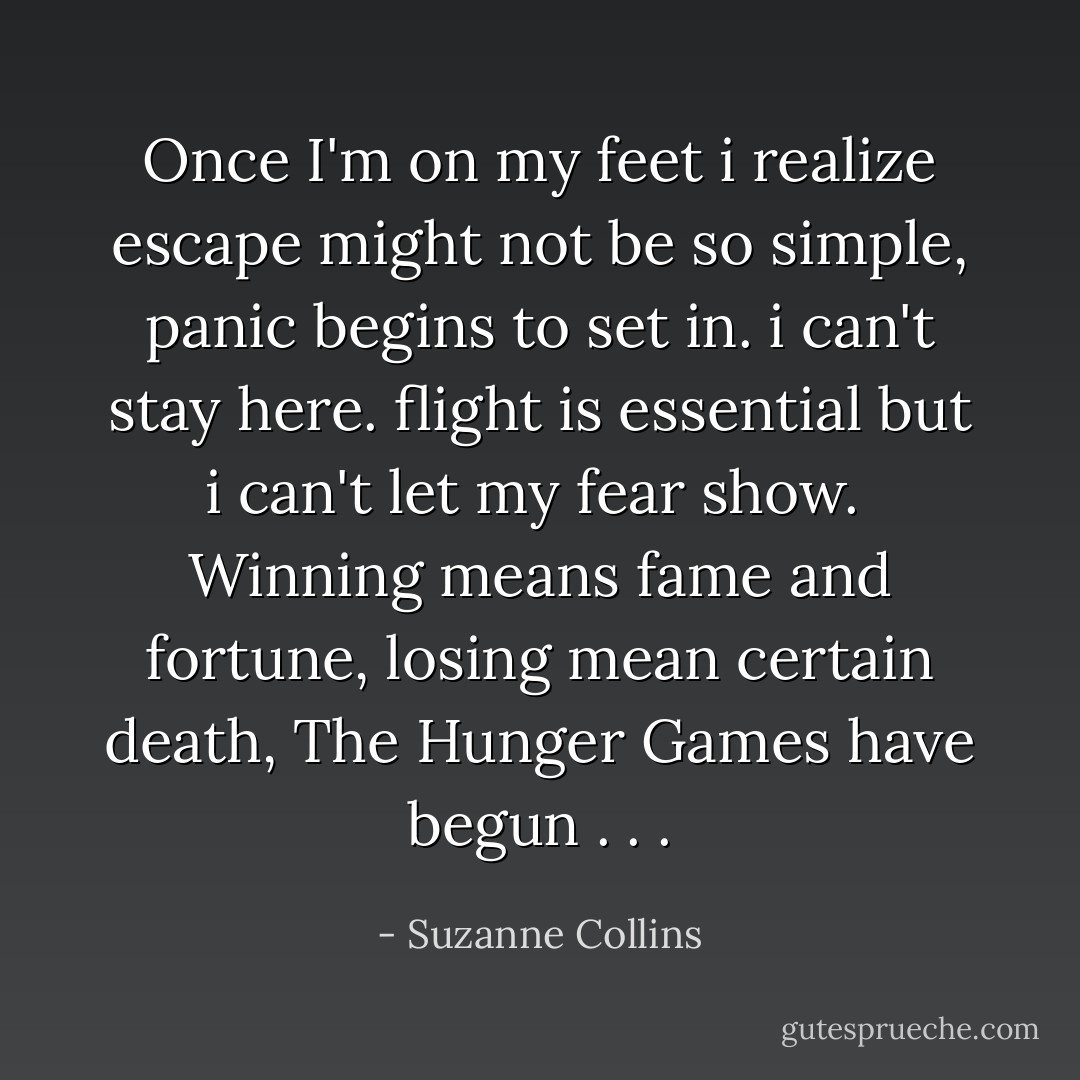 Once I'm on my feet i realize escape might not be so simple, panic begins to set in. i can't stay here. flight is essential but i can't let my fear show. <br />Winning means fame and fortune, losing mean certain death, The Hunger Games have begun . . . - Suzanne Collins