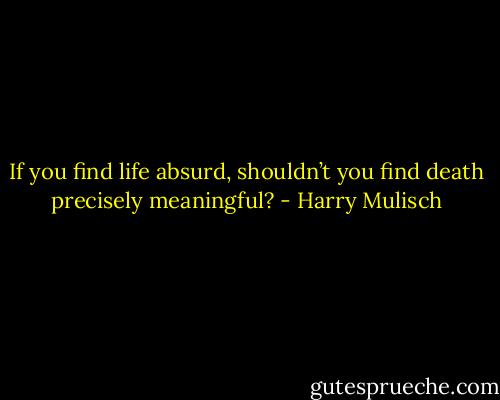 If you find life absurd, shouldn’t you find death precisely meaningful? - Harry Mulisch