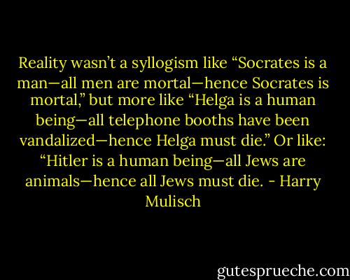 Reality wasn’t a syllogism like “Socrates is a man—all men are mortal—hence Socrates is mortal,” but more like “Helga is a human being—all telephone booths have been vandalized—hence Helga must die.” Or like: “Hitler is a human being—all Jews are animals—hence all Jews must die. - Harry Mulisch