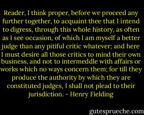 Reader, I think proper, before we proceed any further together, to acquaint thee that I intend to digress, through this whole history, as often as I see occasion, of which I am myself a better judge than any pitiful critic whatever; and here I must desire all those critics to mind their own business, and not to intermeddle with affairs or works which no ways concern them; for till they produce the authority by which they are constituted judges, I shall not plead to their jurisdiction. - Henry Fielding