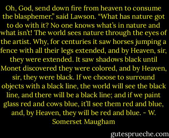 Oh, God, send down fire from heaven to consume the blasphemer,” said Lawson. “What has nature got to do with it? No one knows what’s in nature and what isn’t! The world sees nature through the eyes of the artist. Why, for centuries it saw horses jumping a fence with all their legs extended, and by Heaven, sir, they were extended. It saw shadows black until Monet discovered they were colored, and by Heaven, sir, they were black. If we choose to surround objects with a black line, the world will see the black line, and there will be a black line; and if we paint glass red and cows blue, it’ll see them red and blue, and, by Heaven, they will be red and blue. - W. Somerset Maugham