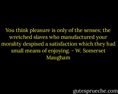 You think pleasure is only of the senses; the wretched slaves who manufactured your morality despised a satisfaction which they had small means of enjoying. - W. Somerset Maugham