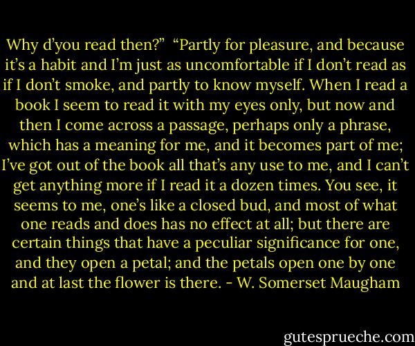 Why d’you read then?”<br /> “Partly for pleasure, and because it’s a habit and I’m just as uncomfortable if I don’t read as if I don’t smoke, and partly to know myself. When I read a book I seem to read it with my eyes only, but now and then I come across a passage, perhaps only a phrase, which has a meaning for me, and it becomes part of me; I’ve got out of the book all that’s any use to me, and I can’t get anything more if I read it a dozen times. You see, it seems to me, one’s like a closed bud, and most of what one reads and does has no effect at all; but there are certain things that have a peculiar significance for one, and they open a petal; and the petals open one by one and at last the flower is there. - W. Somerset Maugham