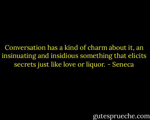 Conversation has a kind of charm about it, an insinuating and insidious something that elicits secrets just like love or liquor. - Seneca