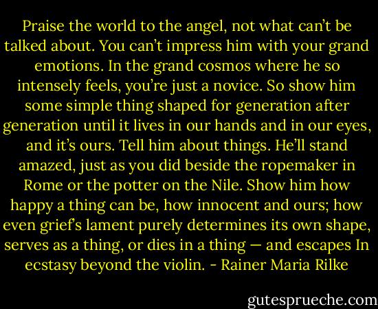 Praise the world to the angel, not what can’t be talked about.<br />You can’t impress him with your grand emotions. In the grand cosmos<br />where he so intensely feels, you’re just a novice. So show<br />him some simple thing shaped for generation after generation<br />until it lives in our hands and in our eyes, and it’s ours.<br />Tell him about things. He’ll stand amazed, just as you did<br />beside the ropemaker in Rome or the potter on the Nile.<br />Show him how happy a thing can be, how innocent and ours;<br />how even grief’s lament purely determines its own shape,<br />serves as a thing, or dies in a thing — and escapes<br />In ecstasy beyond the violin. - Rainer Maria Rilke