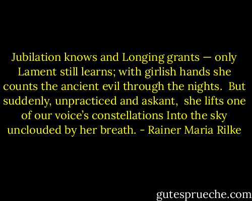 Jubilation knows and Longing grants —<br />only Lament still learns; with girlish hands<br />she counts the ancient evil through the nights.<br /><br />But suddenly, unpracticed and askant, <br />she lifts one of our voice’s constellations<br />Into the sky unclouded by her breath. - Rainer Maria Rilke
