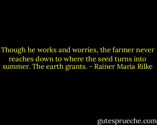 Though he works and worries, the farmer<br />never reaches down to where the seed turns<br />into summer. The earth grants. - Rainer Maria Rilke