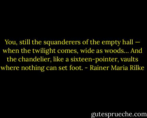 You, still the squanderers of the empty hall —<br />when the twilight comes, wide as woods…<br />And the chandelier, like a sixteen-pointer, vaults<br />where nothing can set foot. - Rainer Maria Rilke