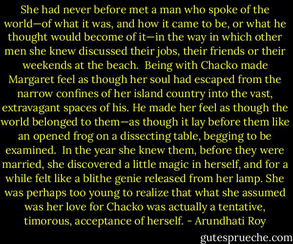 She had never before met a man who spoke of the world—of what it was, and how it came to be, or what he thought would become of it—in the way in which other men she knew discussed their jobs, their friends or their weekends at the beach.<br /> Being with Chacko made Margaret feel as though her soul had escaped from the narrow confines of her island country into the vast, extravagant spaces of his. He made her feel as though the world belonged to them—as though it lay before them like an opened frog on a dissecting table, begging to be examined.<br /> In the year she knew them, before they were married, she discovered a little magic in herself, and for a while felt like a blithe genie released from her lamp. She was perhaps too young to realize that what she assumed was her love for Chacko was actually a tentative, timorous, acceptance of herself. - Arundhati Roy