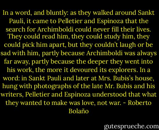 In a word, and bluntly: as they walked around Sankt Pauli, it came to Pelletier and Espinoza that the search for Archimboldi could never fill their lives. They could read him, they could study him, they could pick him apart, but they couldn’t laugh or be sad with him, partly because Archimboldi was always far away, partly because the deeper they went into his work, the more it devoured its explorers. In a word: in Sankt Pauli and later at Mrs. Bubis’s house, hung with photographs of the late Mr. Bubis and his writers, Pelletier and Espinoza understood that what they wanted to make was love, not war. - Roberto Bolaño