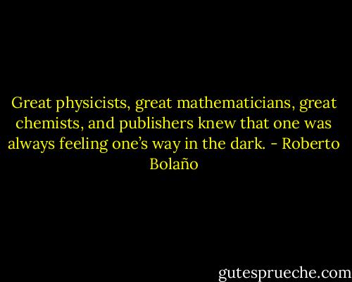 Great physicists, great mathematicians, great chemists, and publishers knew that one was always feeling one’s way in the dark. - Roberto Bolaño
