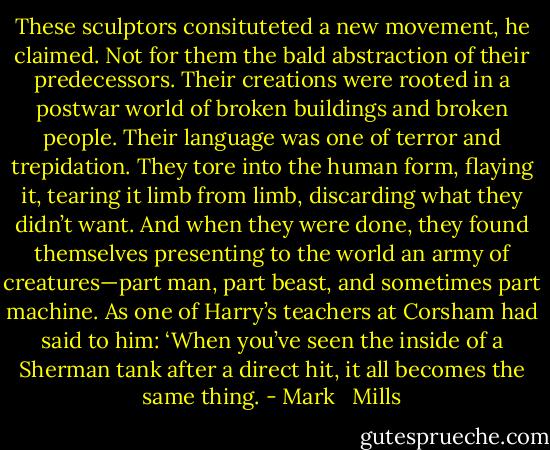 These sculptors consituteted a new movement, he claimed. Not for them the bald abstraction of their predecessors. Their creations were rooted in a postwar world of broken buildings and broken people. Their language was one of terror and trepidation. They tore into the human form, flaying it, tearing it limb from limb, discarding what they didn’t want. And when they were done, they found themselves presenting to the world an army of creatures—part man, part beast, and sometimes part machine. As one of Harry’s teachers at Corsham had said to him: ‘When you’ve seen the inside of a Sherman tank after a direct hit, it all becomes the same thing. - Mark   Mills