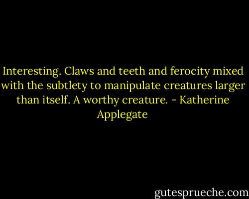 Interesting. Claws and teeth and ferocity mixed with the subtlety to manipulate creatures larger than itself. A worthy creature. - Katherine Applegate