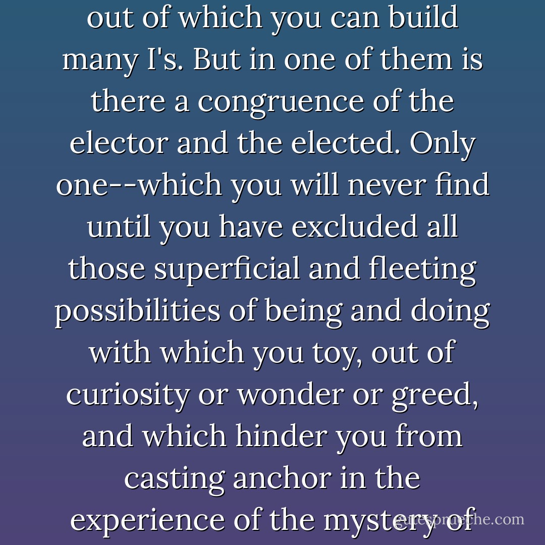 At every moment you choose yourself. But do you choose *your* self? Body and soul contain a thousand possibilities out of which you can build many I's. But in one of them is there a congruence of the elector and the elected. Only one--which you will never find until you have excluded all those superficial and fleeting possibilities of being and doing with which you toy, out of curiosity or wonder or greed, and which hinder you from casting anchor in the experience of the mystery of life, and the consciousness of the talent entrusted to you which is your *I*. - Dag Hammarskjöld