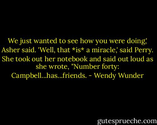 We just wanted to see how you were doing,' Asher said.<br />'Well, that *is* a miracle,' said Perry. She took out her notebook and said out loud as she wrote, "Number forty: Campbell...has...friends. - Wendy Wunder