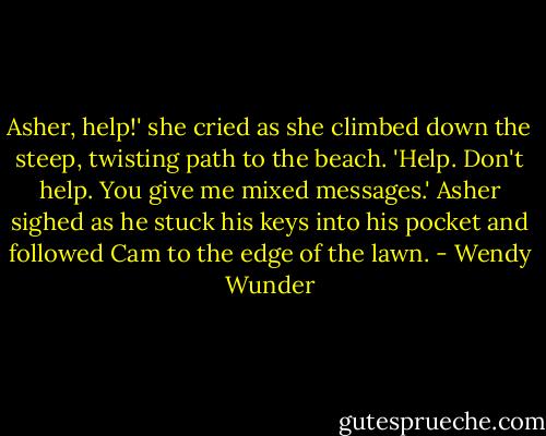 Asher, help!' she cried as she climbed down the steep, twisting path to the beach.<br />'Help. Don't help. You give me mixed messages.' Asher sighed as he stuck his keys into his pocket and followed Cam to the edge of the lawn. - Wendy Wunder