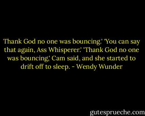 Thank God no one was bouncing.'<br />'You can say that again, Ass Whisperer.'<br />'Thank God no one was bouncing,' Cam said, and she started to drift off to sleep. - Wendy Wunder