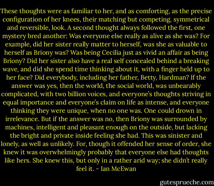 These thoughts were as familiar to her, and as comforting, as the precise configuration of her knees, their matching but competing, symmetrical and reversible, look. A second thought always followed the first, one mystery bred another: Was everyone else really as alive as she was? For example, did her sister really matter to herself, was she as valuable to herself as Briony was? Was being Cecilia just as vivid an affair as being Briony? Did her sister also have a real self concealed behind a breaking wave, and did she spend time thinking about it, with a finger held up to her face? Did everybody, including her father, Betty, Hardman? If the answer was yes, then the world, the social world, was unbearably complicated, with two billion voices, and everyone’s thoughts striving in equal importance and everyone’s claim on life as intense, and everyone thinking they were unique, when no one was. One could drown in irrelevance. But if the answer was no, then Briony was surrounded by machines, intelligent and pleasant enough on the outside, but lacking the bright and private inside feeling she had. This was sinister and lonely, as well as unlikely. For, though it offended her sense of order, she knew it was overwhelmingly probably that everyone else had thoughts like hers. She knew this, but only in a rather arid way; she didn’t really feel it. - Ian McEwan
