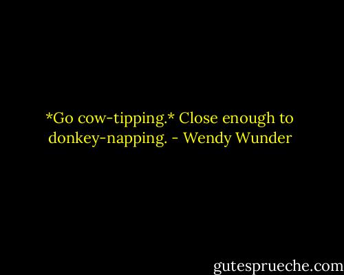 *Go cow-tipping.* Close enough to donkey-napping. - Wendy Wunder
