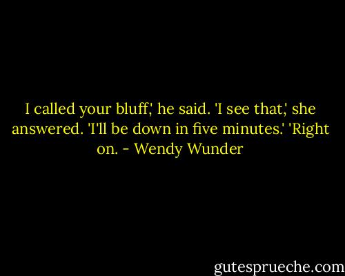 I called your bluff,' he said.<br />'I see that,' she answered. 'I'll be down in five minutes.'<br />'Right on. - Wendy Wunder