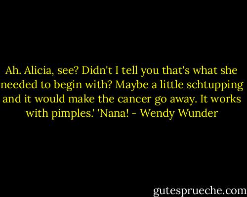Ah. Alicia, see? Didn't I tell you that's what she needed to begin with? Maybe a little schtupping and it would make the cancer go away. It works with pimples.'<br />'Nana! - Wendy Wunder