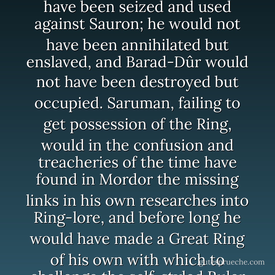 The real war does not resemble the legendary war in its process or its conclusion. If it had inspired or directed the development of the legend, then certainly the Ring would have been seized and used against Sauron; he would not have been annihilated but enslaved, and Barad-Dûr would not have been destroyed but occupied. Saruman, failing to get possession of the Ring, would in the confusion and treacheries of the time have found in Mordor the missing links in his own researches into Ring-lore, and before long he would have made a Great Ring of his own with which to challenge the self-styled Ruler of Middle-earth. In that conflict both sides would have held hobbits in hatred and contempt: they would not long have survived even as slaves. - J.R.R. Tolkien