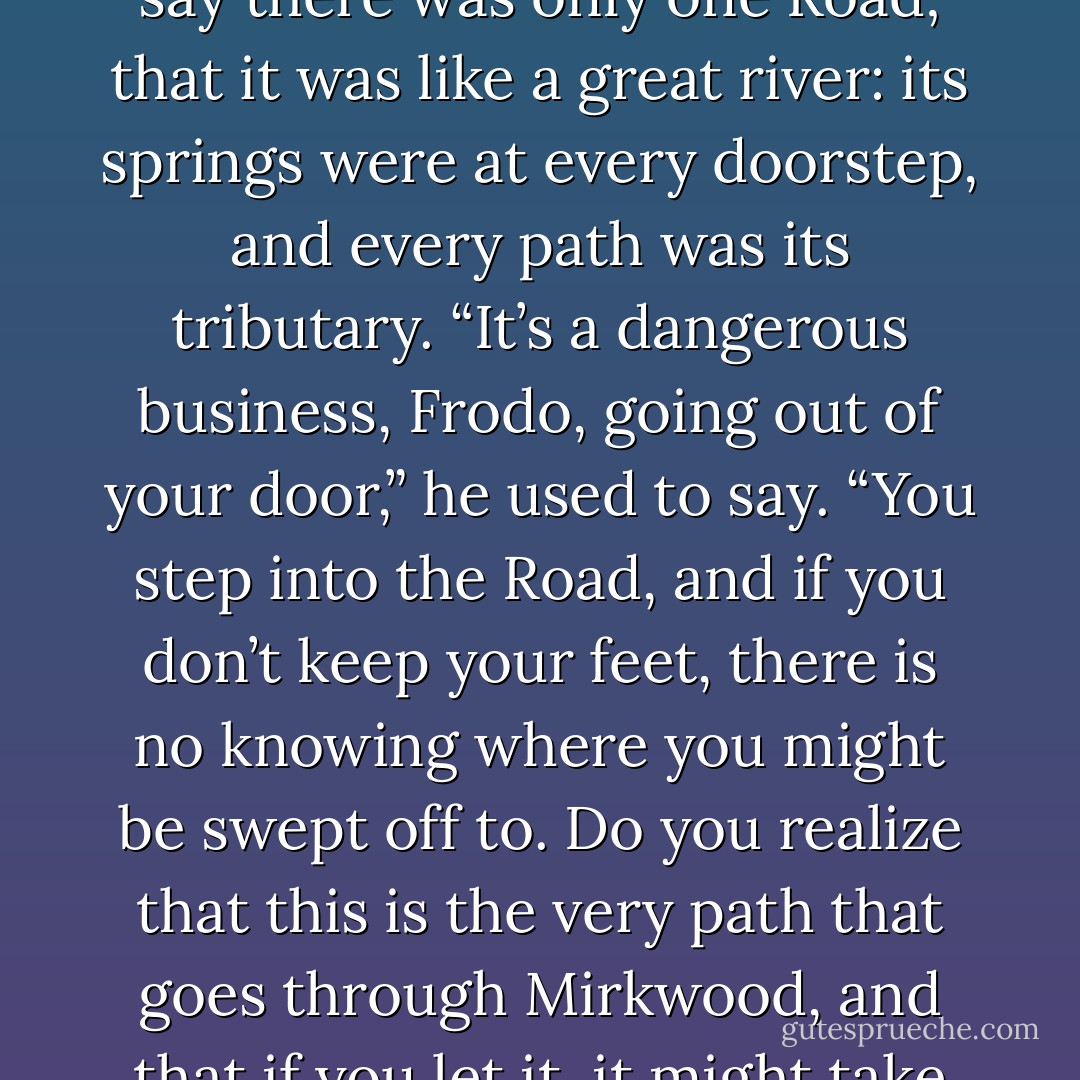 I don’t know,’ said Frodo. ‘It came to me then, as if I was making it up; but I may have heard it long ago. Certainly it reminds me very much of Bilbo in the last years, before he went away. He used often to say there was only one Road; that it was like a great river: its springs were at every doorstep, and every path was its tributary. “It’s a dangerous business, Frodo, going out of your door,” he used to say. “You step into the Road, and if you don’t keep your feet, there is no knowing where you might be swept off to. Do you realize that this is the very path that goes through Mirkwood, and that if you let it, it might take you to the Lonely Mountain or even further and to worse places?” He used to say that on the path outside the front door at Bag End, especially after he had been out for a long walk. - J.R.R. Tolkien