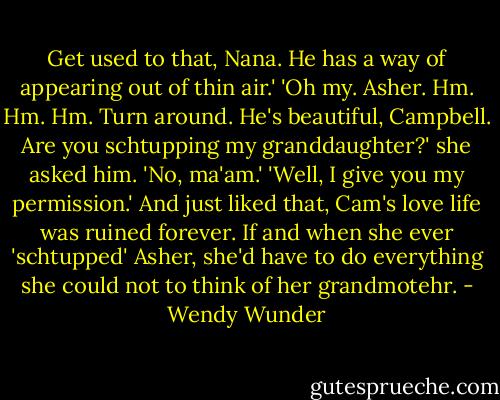 Get used to that, Nana. He has a way of appearing out of thin air.'<br />'Oh my. Asher. Hm. Hm. Hm. Turn around. He's beautiful, Campbell. Are you schtupping my granddaughter?' she asked him.<br />'No, ma'am.'<br />'Well, I give you my permission.'<br />And just liked that, Cam's love life was ruined forever. If and when she ever 'schtupped' Asher, she'd have to do everything she could not to think of her grandmotehr. - Wendy Wunder