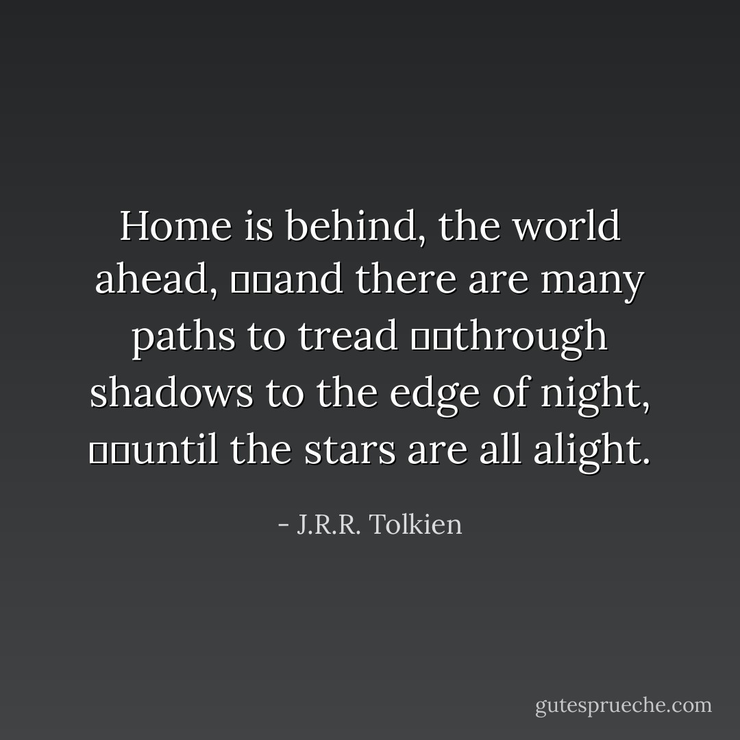 Home is behind, the world ahead,<br />		and there are many paths to tread<br />		through shadows to the edge of night,<br />		until the stars are all alight. - J.R.R. Tolkien