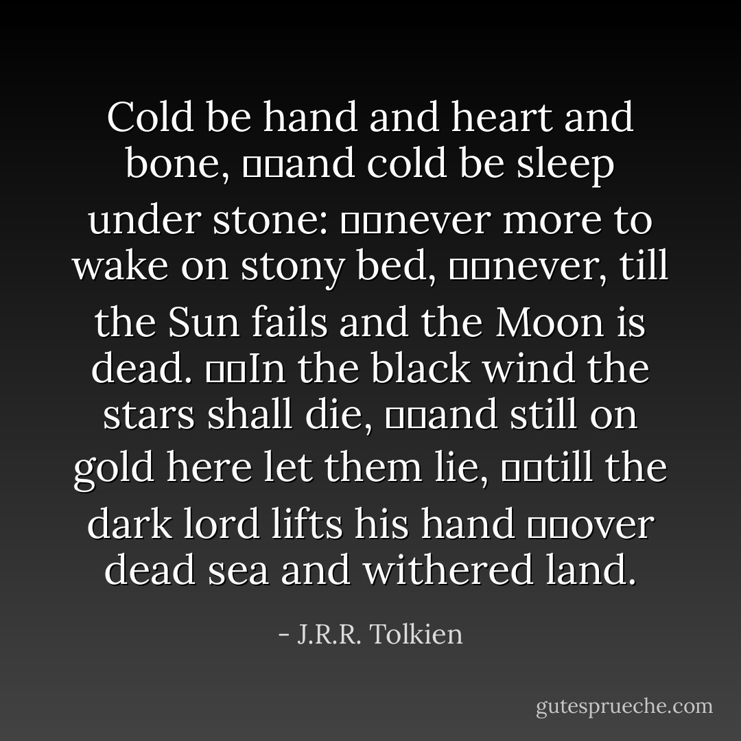 Cold be hand and heart and bone,<br />		and cold be sleep under stone:<br />		never more to wake on stony bed,<br />		never, till the Sun fails and the Moon is dead.<br />		In the black wind the stars shall die,<br />		and still on gold here let them lie,<br />		till the dark lord lifts his hand<br />		over dead sea and withered land. - J.R.R. Tolkien