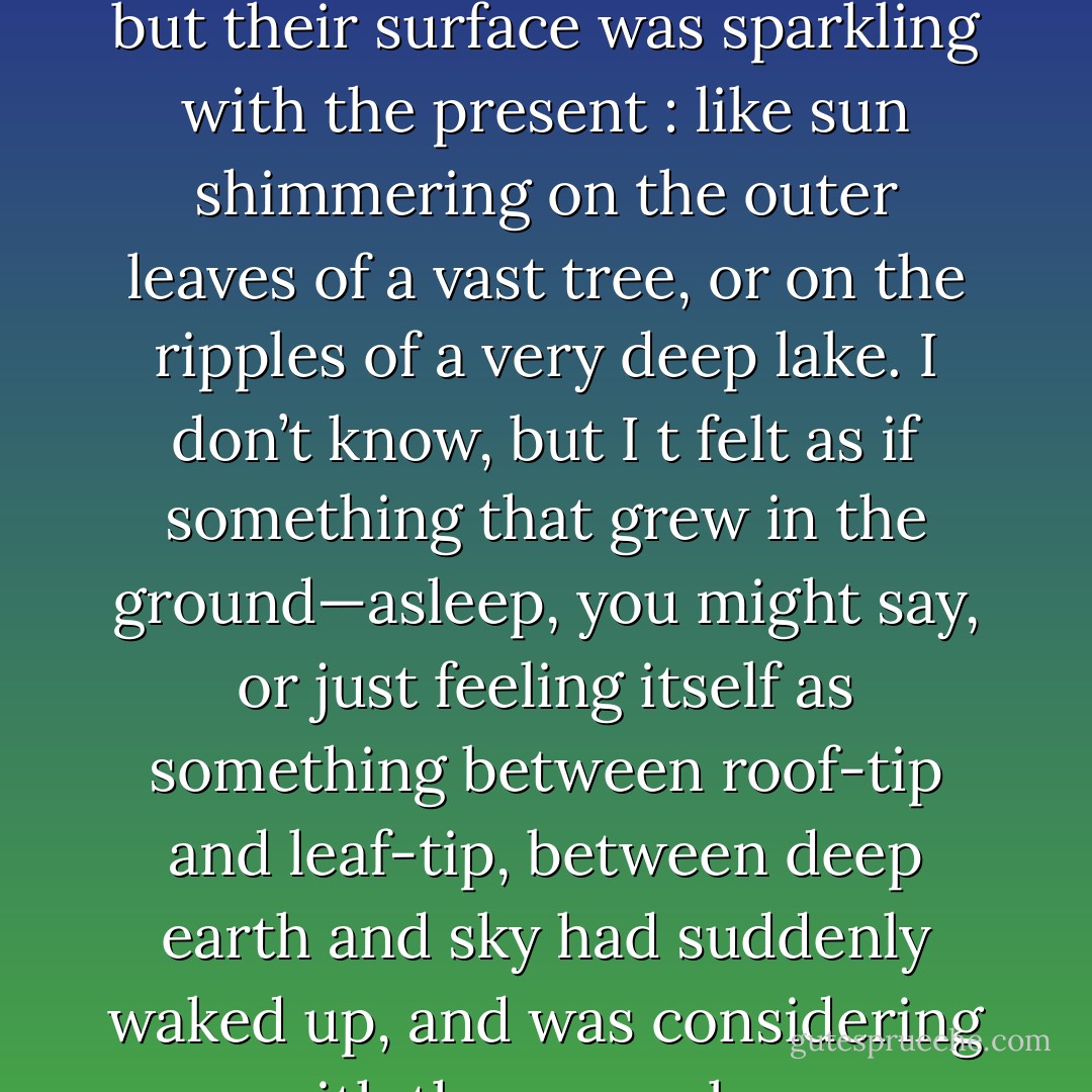 One felt as if there was an enormous well behind them. Filled up with ages of memory and long, slow, steady thinking; but their surface was sparkling with the present : like sun shimmering on the outer leaves of a vast tree, or on the ripples of a very deep lake. I don’t know, but I t felt as if something that grew in the ground—asleep, you might say, or just feeling itself as something between roof-tip and leaf-tip, between deep earth and sky had suddenly waked up, and was considering you with the same slow care that it had given to its own inside affairs for endless years. - J.R.R. Tolkien
