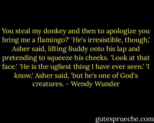 You steal my donkey and then to apologize you bring me a flamingo?'<br />'He's irresistible, though,' Asher said, lifting Buddy onto his lap and pretending to squeeze his cheeks. 'Look at that face.'<br />'He is the ugliest thing I have ever seen.'<br />'I know,' Asher said, 'but he's one of God's creatures. - Wendy Wunder