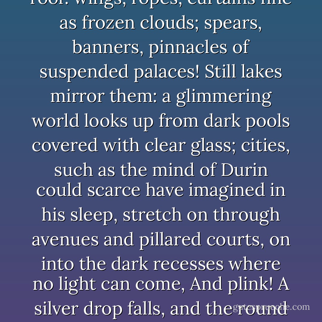 And, Legolas, when the torches are kindled and men walk on the sandy floors under the echoing domes, ah! Then, Legolas, gems and crystals and veins of precious ore glint in the polished walls; and the light glows through folded marbles, shell-like, translucent as the living hands of Queen Galadriel. There are columns of white and saffron and dawn-rose, Legolas, fluted and twisted into dreamlike forms; they spring up from many-coloured floors to meet the glistening pendants of the roof: wings, ropes, curtains fine as frozen clouds; spears, banners, pinnacles of suspended palaces! Still lakes mirror them: a glimmering world looks up from dark pools covered with clear glass; cities, such as the mind of Durin could scarce have imagined in his sleep, stretch on through avenues and pillared courts, on into the dark recesses where no light can come, And plink! A silver drop falls, and the round wrinkles in the glass make all the towers bend and waver like weeds and corals in a grotto of the sea. Then evening comes:” they fade and twinkle out; the torches pass on into another chamber and another dream. There is chamber after chamber, Legolas; hall opening out of hall, dome after dome, stair beyond stair; and still the winding paths lead on into the mountains’ heart. Caves! The Caverns of Helm’s Deep! Happy was the chance that drove me there! It makes me weep to leave them. - J.R.R. Tolkien