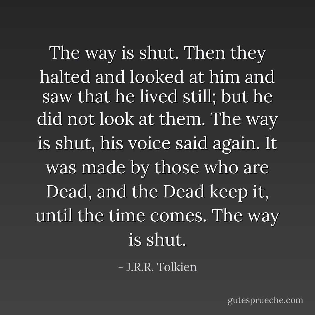 The way is shut.<br />Then they halted and looked at him and saw that he lived still; but he did not look at them. The way is shut, his voice said again. It was made by those who are Dead, and the Dead keep it, until the time comes. The way is shut. - J.R.R. Tolkien