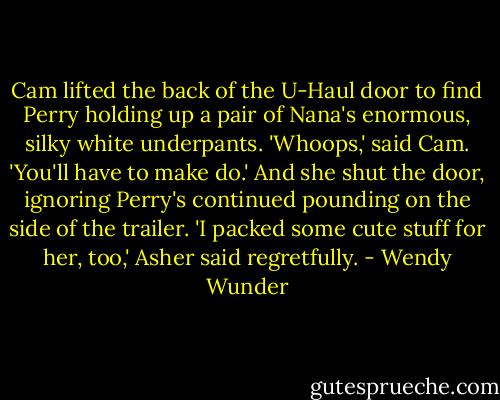 Cam lifted the back of the U-Haul door to find Perry holding up a pair of Nana's enormous, silky white underpants.<br />'Whoops,' said Cam. 'You'll have to make do.' And she shut the door, ignoring Perry's continued pounding on the side of the trailer.<br />'I packed some cute stuff for her, too,' Asher said regretfully. - Wendy Wunder