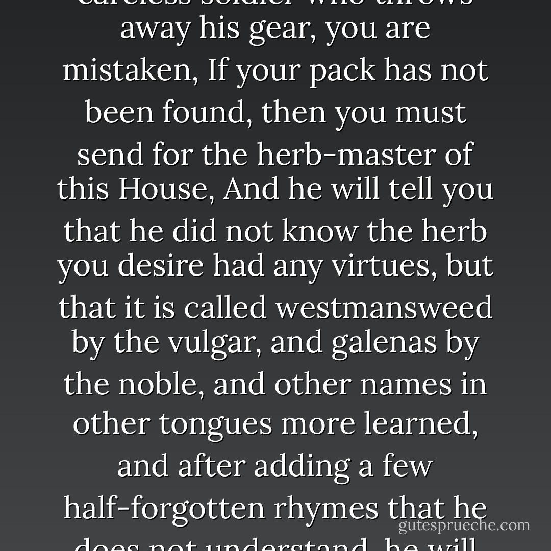 Master Meriadoc,’ said Aragorn, ‘if you think that I have passed through the mountains and the realm of Gondor with fire and sword to bring herbs to a careless soldier who throws away his gear, you are mistaken, If your pack has not been found, then you must send for the herb-master of this House, And he will tell you that he did not know the herb you desire had any virtues, but that it is called westmansweed by the vulgar, and galenas by the noble, and other names in other tongues more learned, and after adding a few half-forgotten rhymes that he does not understand, he will regretfully inform you that there is none in the House, and he will leave you to reflect on the history of tongues. - J.R.R. Tolkien