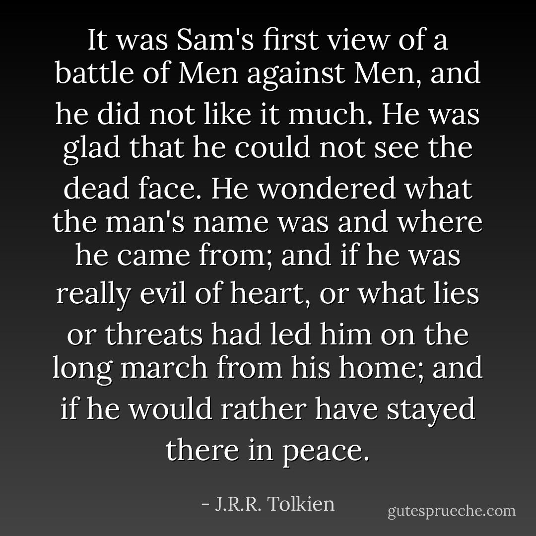 It was Sam's first view of a battle of Men against Men, and he did not like it much. He was glad that he could not see the dead face. He wondered what the man's name was and where he came from; and if he was really evil of heart, or what lies or threats had led him on the long march from his home; and if he would rather have stayed there in peace. - J.R.R. Tolkien