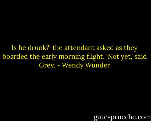 Is he drunk?' the attendant asked as they boarded the early morning flight.<br />'Not yet,' said Grey. - Wendy Wunder