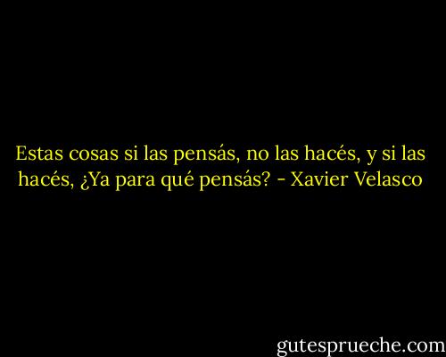 Estas cosas si las pensás, no las hacés, y si las hacés, ¿Ya para qué pensás? - Xavier Velasco