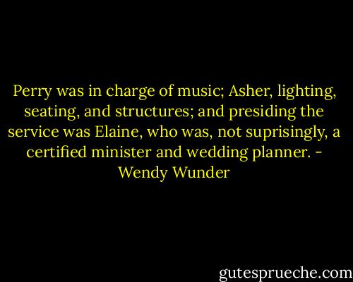 Perry was in charge of music; Asher, lighting, seating, and structures; and presiding the service was Elaine, who was, not suprisingly, a certified minister and wedding planner. - Wendy Wunder