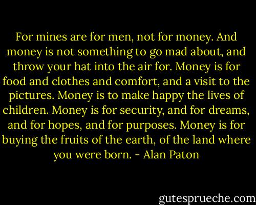 For mines are for men, not for money. And money is not something to go mad about, and throw your hat into the air for. Money is for food and clothes and comfort, and a visit to the pictures. Money is to make happy the lives of children. Money is for security, and for dreams, and for hopes, and for purposes. Money is for buying the fruits of the earth, of the land where you were born. - Alan Paton