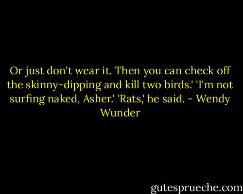 Or just don't wear it. Then you can check off the skinny-dipping and kill two birds.'<br />'I'm not surfing naked, Asher.'<br />'Rats,' he said. - Wendy Wunder