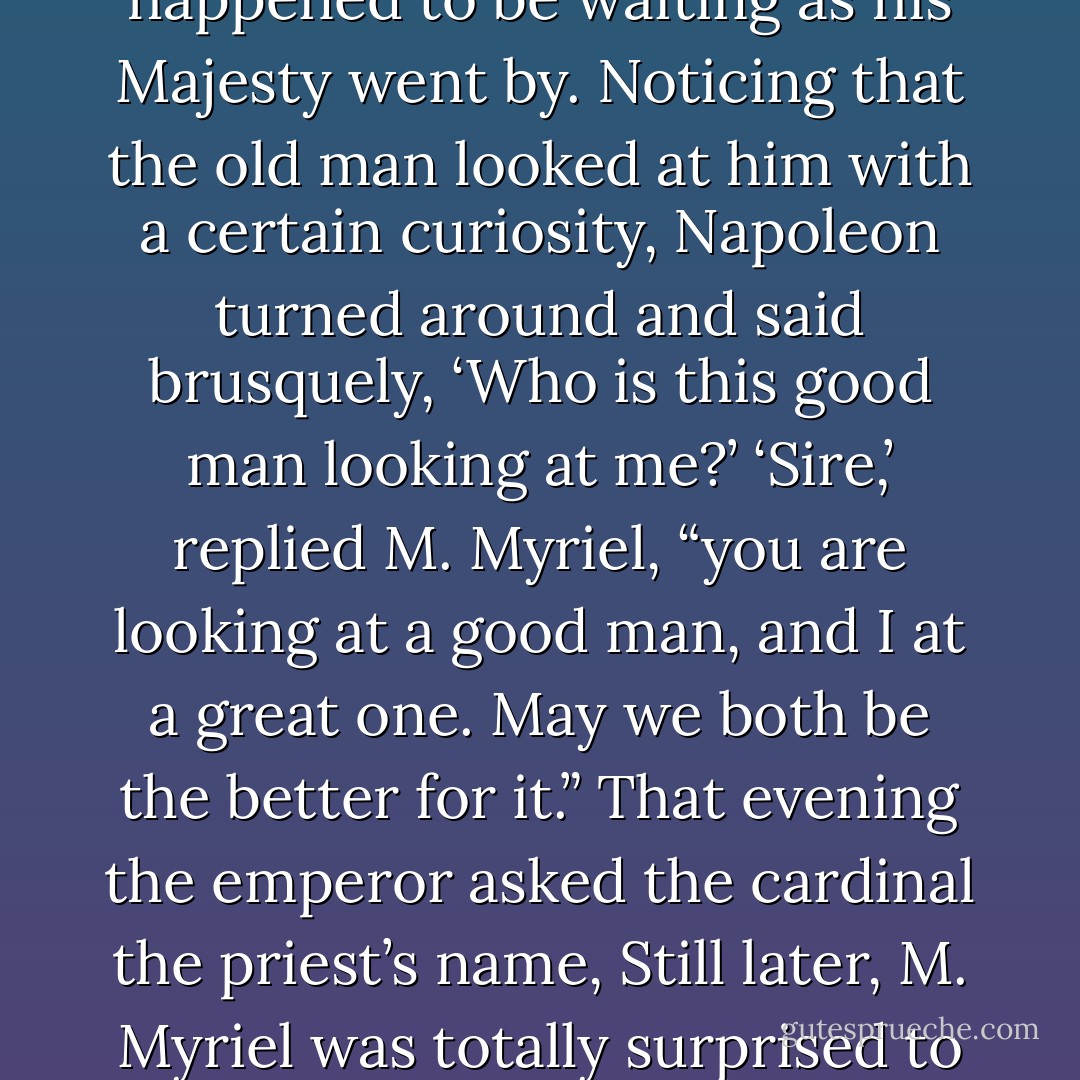 One day—when the emperor had come to call on his uncle the cardinal—our worthy priest happened to be waiting as his Majesty went by. Noticing that the old man looked at him with a certain curiosity, Napoleon turned around and said brusquely, ‘Who is this good man looking at me?’<br />‘Sire,’ replied M. Myriel, “you are looking at a good man, and I at a great one. May we both be the better for it.”<br />That evening the emperor asked the cardinal the priest’s name, Still later, M. Myriel was totally surprised to learn he had been appointed Bishop of Digne. - Victor Hugo