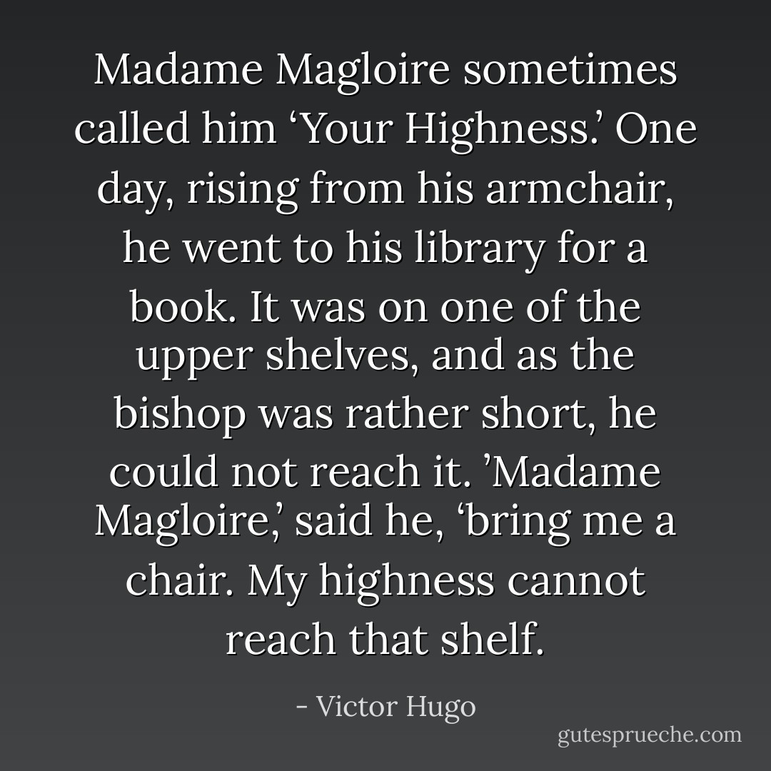 Madame Magloire sometimes called him ‘Your Highness.’ One day, rising from his armchair, he went to his library for a book. It was on one of the upper shelves, and as the bishop was rather short, he could not reach it. ’Madame Magloire,’ said he, ‘bring me a chair. My highness cannot reach that shelf. - Victor Hugo