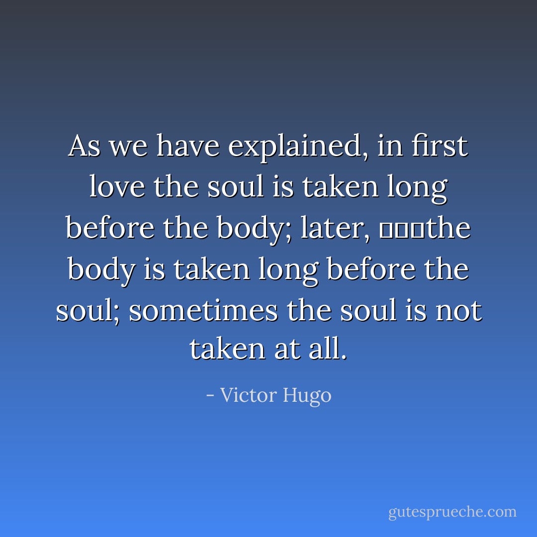 As we have explained, in first love the soul is taken long before the body; later, 			the body is taken long before the soul; sometimes the soul is not taken at all. - Victor Hugo